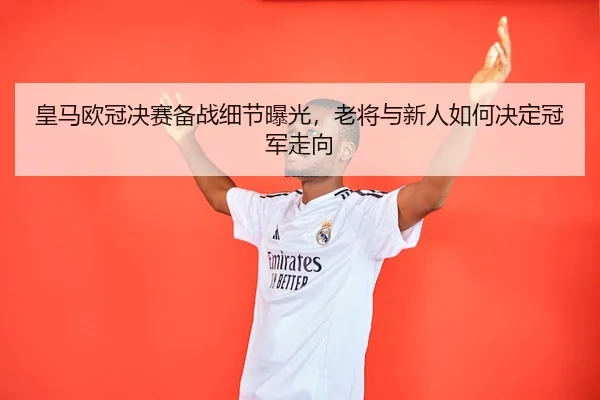 皇马欧冠决赛备战细节曝光，老将与新人如何决定冠军走向