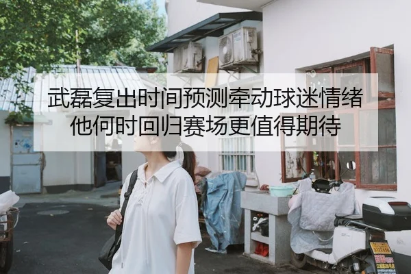 武磊复出时间预测牵动球迷情绪 他何时回归赛场更值得期待